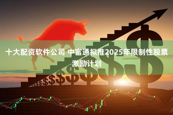 十大配资软件公司 中富通拟推2025年限制性股票激励计划
