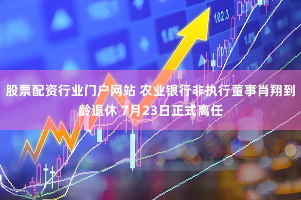 股票配资行业门户网站 农业银行非执行董事肖翔到龄退休 7月23日正式离任