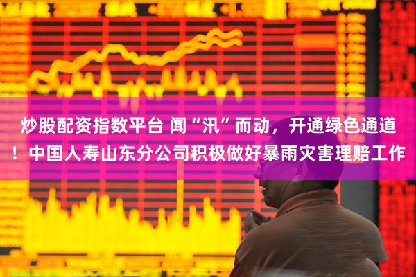 炒股配资指数平台 闻“汛”而动，开通绿色通道！中国人寿山东分公司积极做好暴雨灾害理赔工作