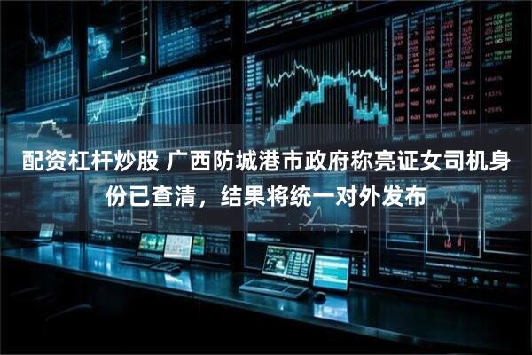 配资杠杆炒股 广西防城港市政府称亮证女司机身份已查清，结果将统一对外发布