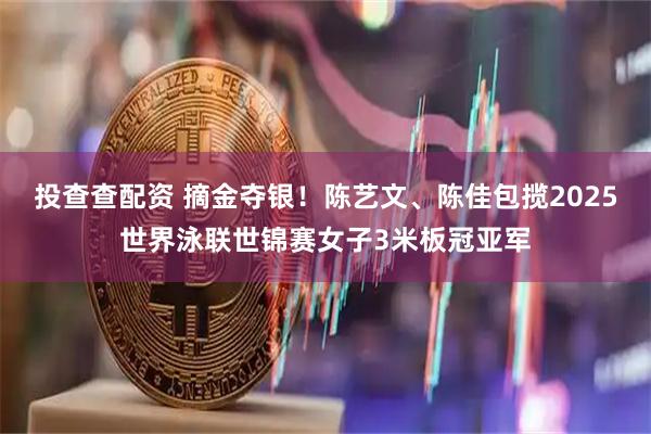 投查查配资 摘金夺银！陈艺文、陈佳包揽2025世界泳联世锦赛女子3米板冠亚军