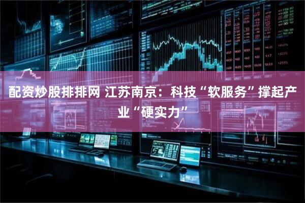 配资炒股排排网 江苏南京：科技“软服务”撑起产业“硬实力”