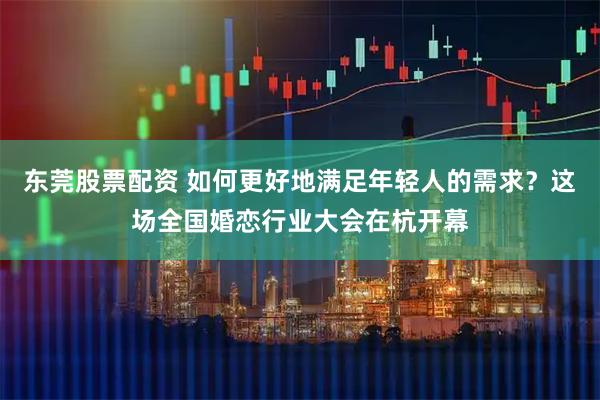 东莞股票配资 如何更好地满足年轻人的需求？这场全国婚恋行业大会在杭开幕