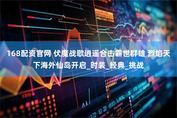 168配资官网 伏魔战歌逍遥合击霸世群雄 烈焰天下海外仙岛开启_时装_经典_挑战