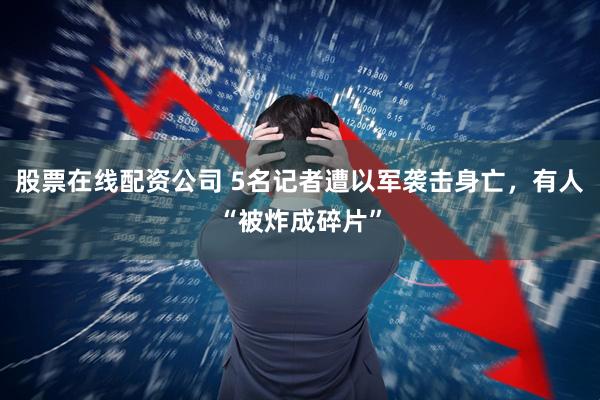股票在线配资公司 5名记者遭以军袭击身亡，有人“被炸成碎片”