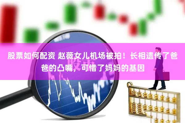 股票如何配资 赵薇女儿机场被拍！长相遗传了爸爸的凸嘴，可惜了妈妈的基因