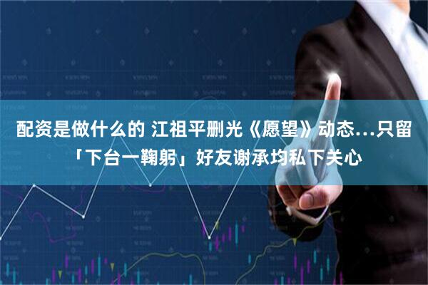 配资是做什么的 江祖平删光《愿望》动态…只留「下台一鞠躬」　好友谢承均私下关心