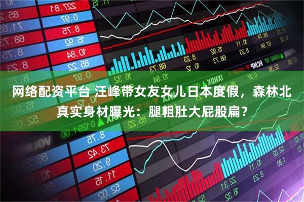 网络配资平台 汪峰带女友女儿日本度假，森林北真实身材曝光：腿粗肚大屁股扁？