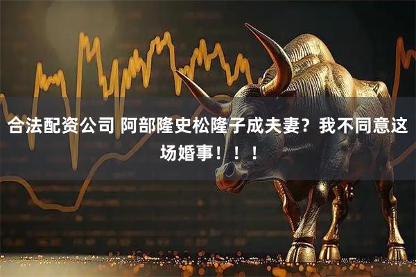 合法配资公司 阿部隆史松隆子成夫妻？我不同意这场婚事！！！
