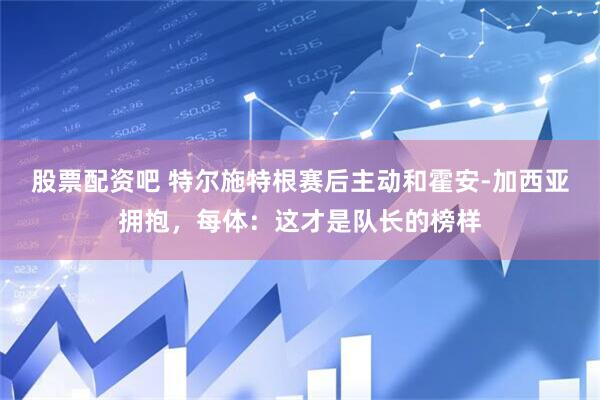 股票配资吧 特尔施特根赛后主动和霍安-加西亚拥抱，每体：这才是队长的榜样