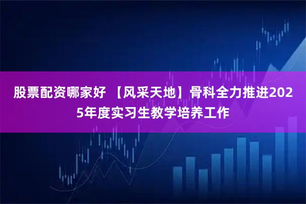 股票配资哪家好 【风采天地】骨科全力推进2025年度实习生教学培养工作