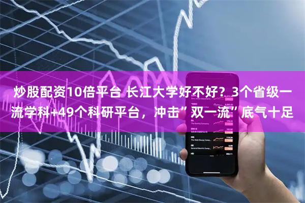 炒股配资10倍平台 长江大学好不好？3个省级一流学科+49个科研平台，冲击”双一流”底气十足