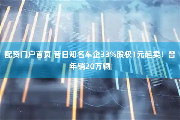 配资门户首页 昔日知名车企33%股权1元起卖!曾年销20万辆