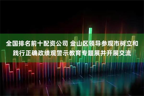 全国排名前十配资公司 金山区领导参观市树立和践行正确政绩观警示教育专题展并开展交流